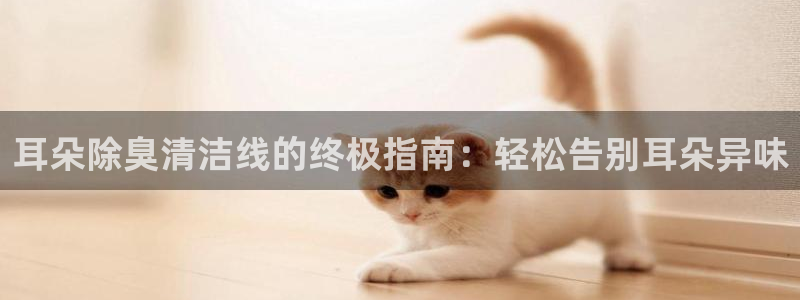 尊龙官方网站是真的吗：耳朵除臭清洁线的终极指南：轻松告别